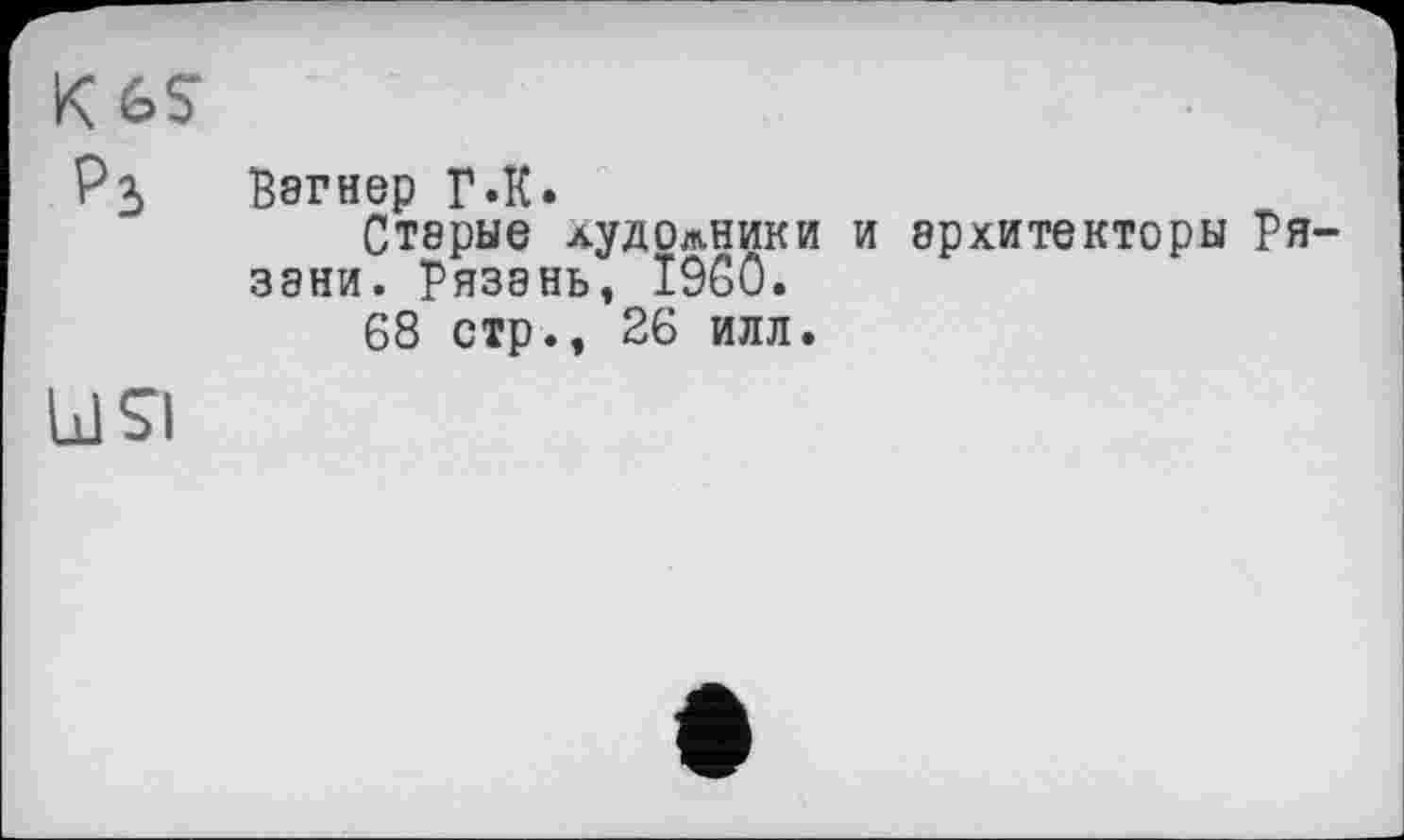 ﻿K GS Р3
Вагнер Г «К.
Старые лудолники и архитекторы Рязани. Рязань, I9G0.
68 стр., 26 илл.
□ SI